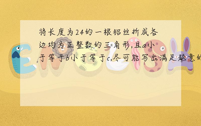 将长度为24的一根铝丝折成各边均为正整数的三角形,且a小于等于b小于等于c,尽可能写出满足题意的a,b,c