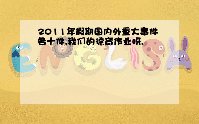 2011年假期国内外重大事件各十件,我们的德育作业呀,