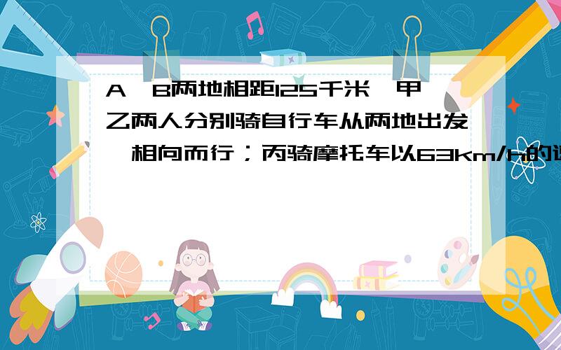 A、B两地相距125千米,甲乙两人分别骑自行车从两地出发,相向而行；丙骑摩托车以63km/h的速度,和甲同时从A出发.当丙遇到乙之后,立刻返回,已知甲速度为9km/h,丙的速度为63km/h.现在,已知甲丙相