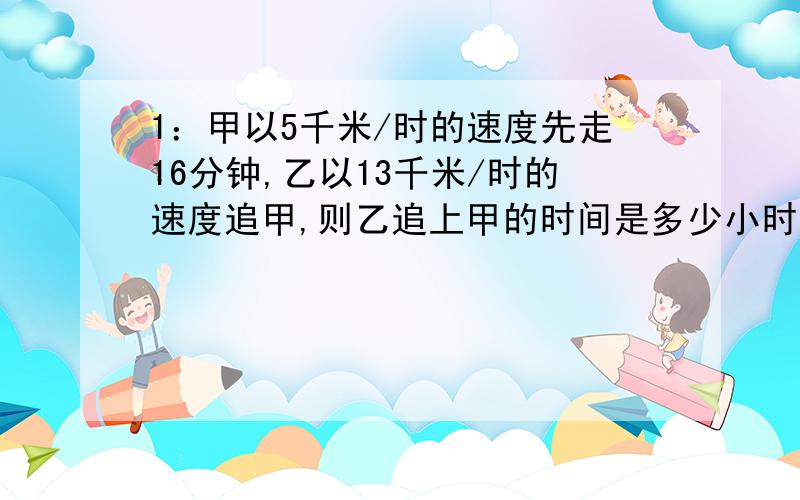 1：甲以5千米/时的速度先走16分钟,乙以13千米/时的速度追甲,则乙追上甲的时间是多少小时?2：甲,乙两人分别从相距40千米的两地同时相向出发,其行走的速度分别是3千米/时和5千米/时,经过多