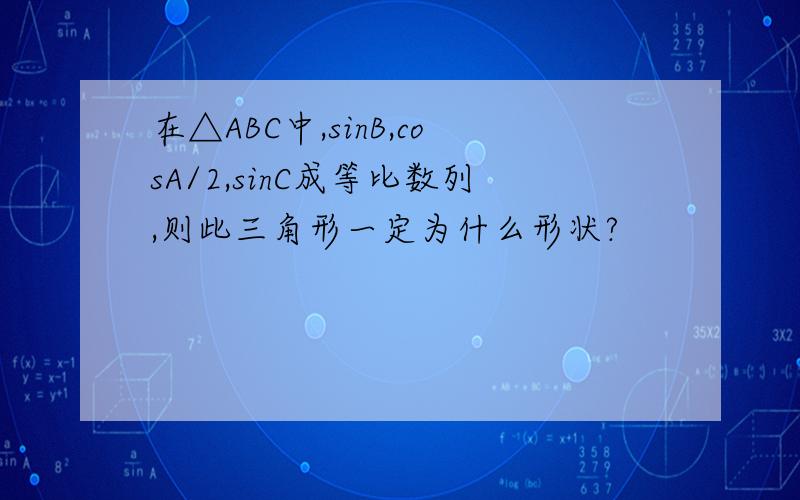 在△ABC中,sinB,cosA/2,sinC成等比数列,则此三角形一定为什么形状?