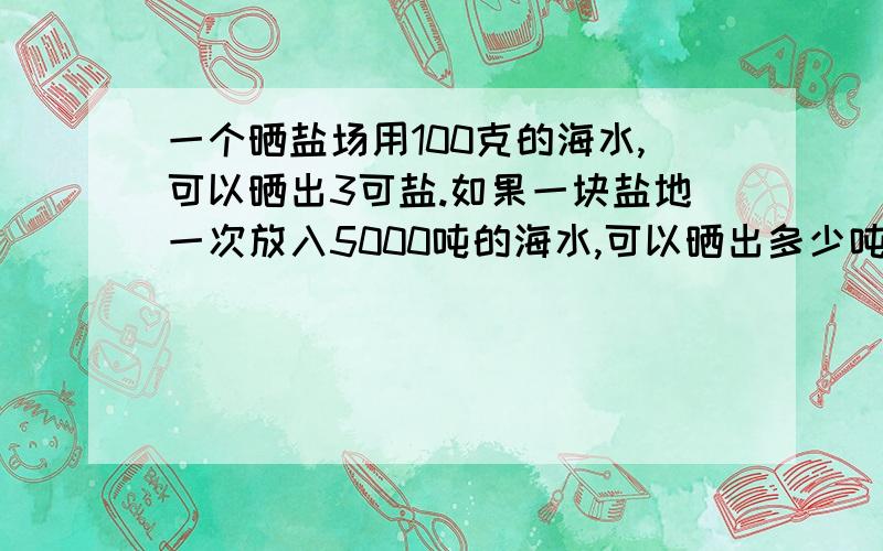 一个晒盐场用100克的海水,可以晒出3可盐.如果一块盐地一次放入5000吨的海水,可以晒出多少吨盐?谁能快速回答我啊