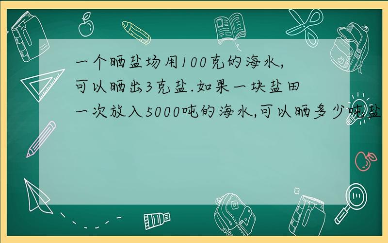 一个晒盐场用100克的海水,可以晒出3克盐.如果一块盐田一次放入5000吨的海水,可以晒多少吨盐