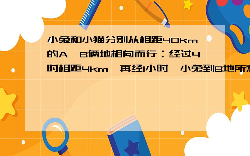 小兔和小猫分别从相距40km的A,B俩地相向而行；经过4时相距4km,再经1小时,小兔到B地所剩的路程是小猫到A地所剩路程的2倍,问小兔,小猫的速度.