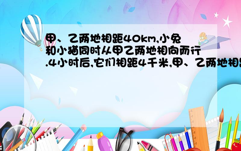 甲、乙两地相距40km,小兔和小猫同时从甲乙两地相向而行.4小时后,它们相距4千米,甲、乙两地相距40km,小兔和小猫同时从甲乙两地相向而行。4小时后，它们相距4千米，然后再行1小时，小猫离