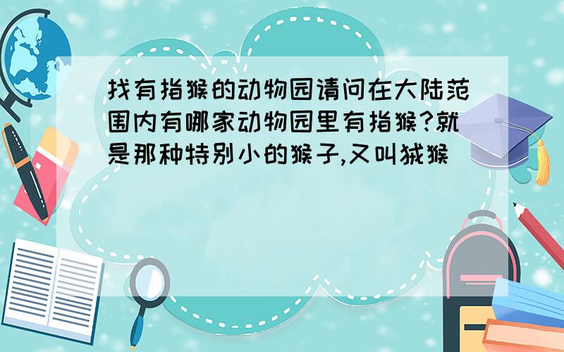 找有指猴的动物园请问在大陆范围内有哪家动物园里有指猴?就是那种特别小的猴子,又叫狨猴