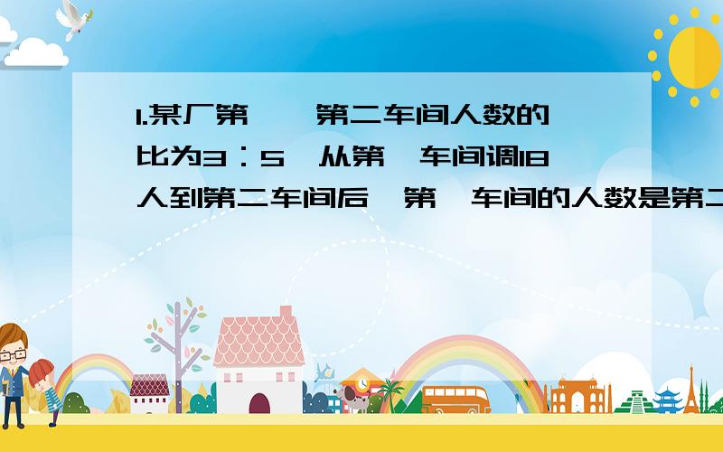 1.某厂第一、第二车间人数的比为3：5,从第一车间调18人到第二车间后,第一车间的人数是第二车间的8／3.第二车间原有职工多少人?2.甲、乙两个书架上书的本数的比是2：5.甲书架上的书增加36