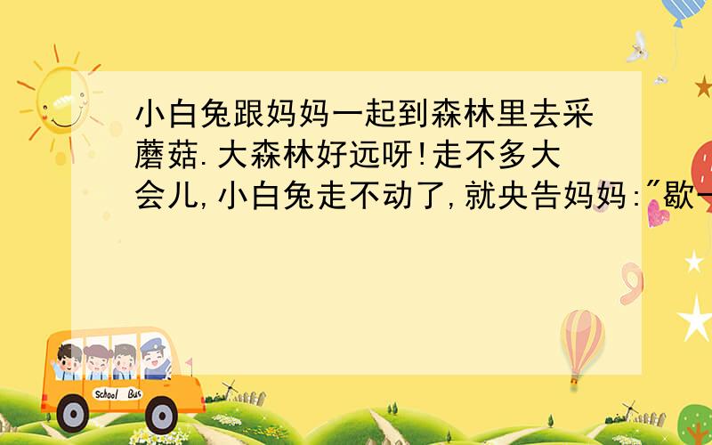 小白兔跟妈妈一起到森林里去采蘑菇.大森林好远呀!走不多大会儿,小白兔走不动了,就央告妈妈: