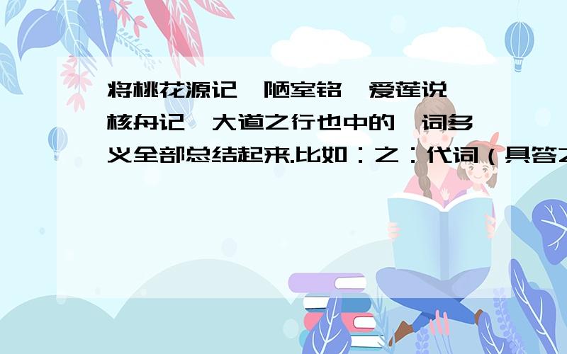 将桃花源记、陋室铭、爱莲说、核舟记、大道之行也中的一词多义全部总结起来.比如：之：代词（具答之 ）、音节助词（处处志之）、宾语前置的标志（何陋之有）、的（水陆草木之