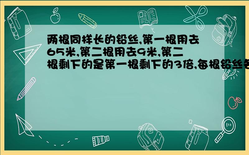 两根同样长的铅丝,第一根用去65米,第二根用去9米,第二根剩下的是第一根剩下的3倍,每根铅丝各剩下多少