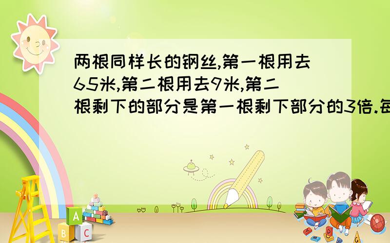 两根同样长的钢丝,第一根用去65米,第二根用去9米,第二根剩下的部分是第一根剩下部分的3倍.每根铅丝各剩下多少米?