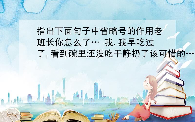 指出下面句子中省略号的作用老班长你怎么了… 我.我早吃过了,看到碗里还没吃干静扔了该可惜的……为了弄一点鱼饵我翻过多少草皮也找不到一条蚯蚓……还有我的眼睛坏了天色一暗找野