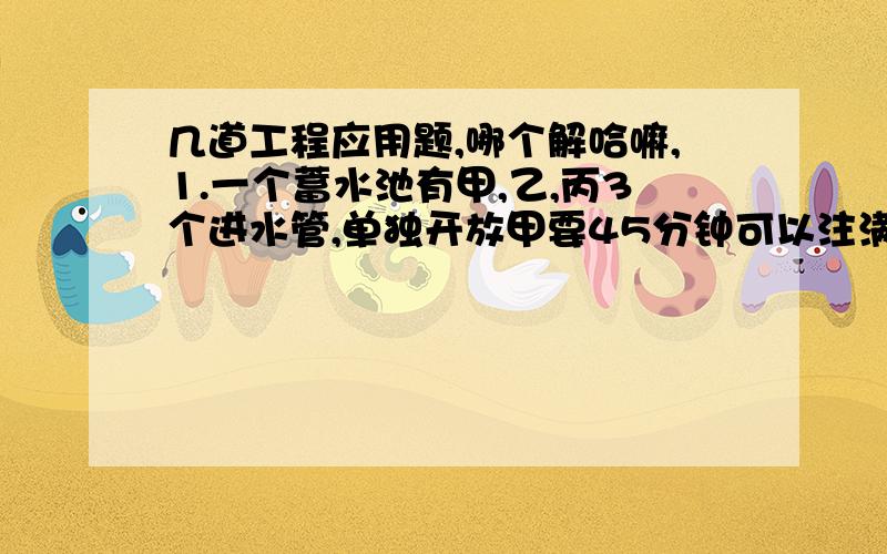 几道工程应用题,哪个解哈嘛,1.一个蓄水池有甲,乙,丙3个进水管,单独开放甲要45分钟可以注满全池；单独开放乙管要60分钟可以注满全池；单独开放丙管90分钟可以注满全池,现在将三管齐开,多