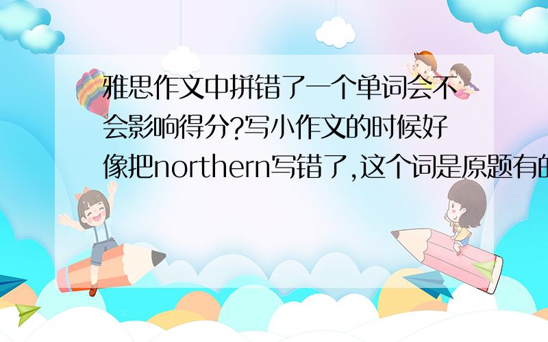 雅思作文中拼错了一个单词会不会影响得分?写小作文的时候好像把northern写错了,这个词是原题有的,我在整篇文章中用了这个词好几次,但好像第一次写的时候拼少了个r,会不会影响得分?谢谢!