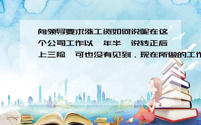 向领导要求涨工资如何说呢在这个公司工作以一年半,说转正后上三险,可也没有见到．现在所做的工作与工资相比超负了,