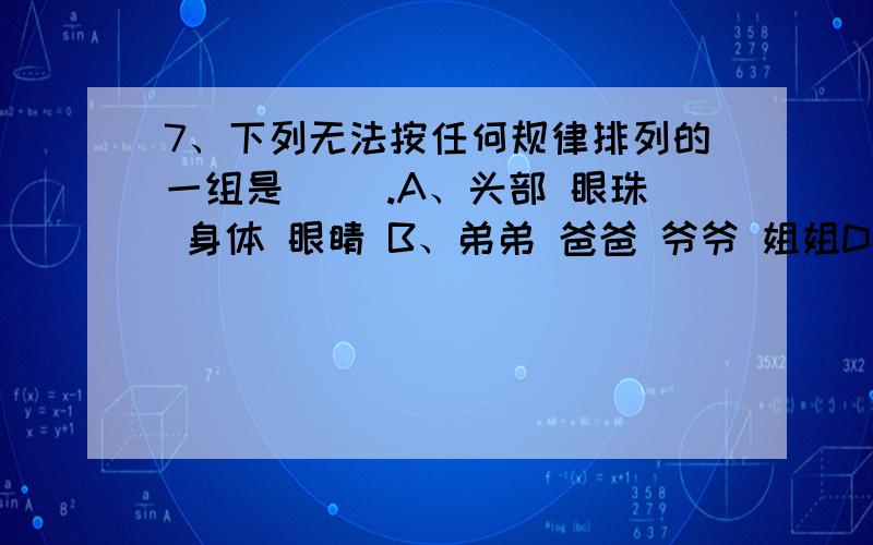 7、下列无法按任何规律排列的一组是( ).A、头部 眼珠 身体 眼睛 B、弟弟 爸爸 爷爷 姐姐D、树叶 树根 树干 树枝