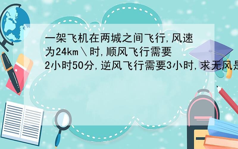 一架飞机在两城之间飞行,风速为24km＼时,顺风飞行需要2小时50分,逆风飞行需要3小时,求无风是飞机的航速和两城之间的航程?