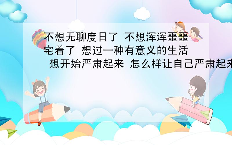 不想无聊度日了 不想浑浑噩噩宅着了 想过一种有意义的生活 想开始严肃起来 怎么样让自己严肃起来?