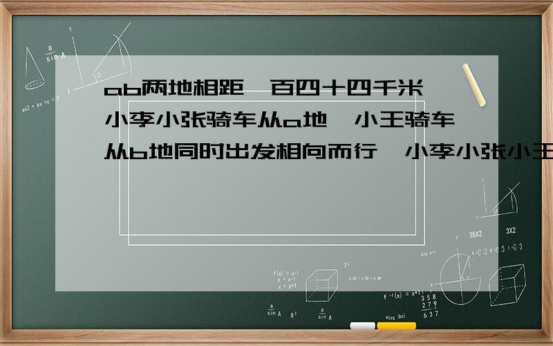 ab两地相距一百四十四千米,小李小张骑车从a地,小王骑车从b地同时出发相向而行,小李小张小王的骑车速度分别是每小时十七千米十二点五千米和十四点五千米,问经过几小时后,小李正好在小