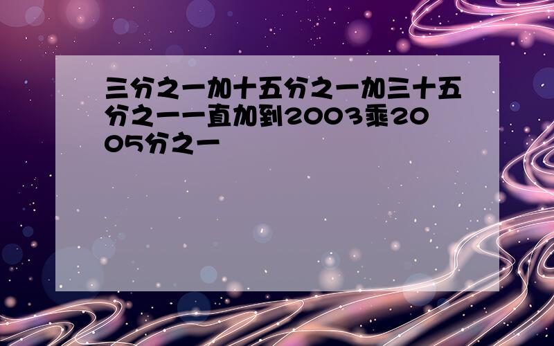 三分之一加十五分之一加三十五分之一一直加到2003乘2005分之一