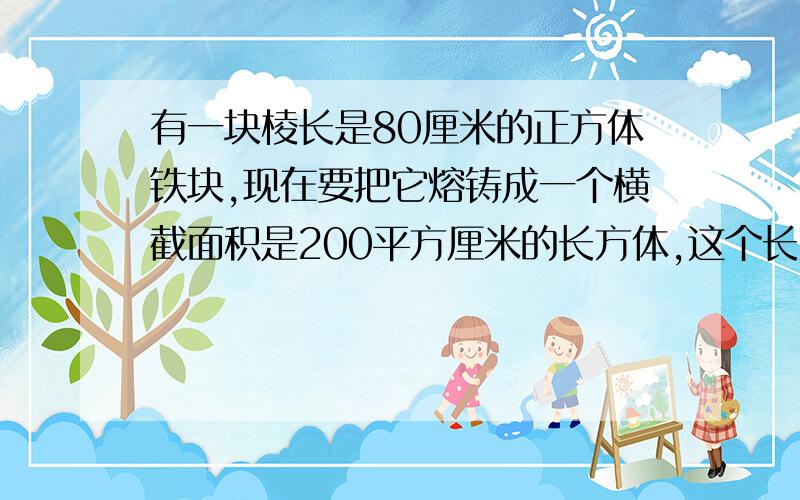 有一块棱长是80厘米的正方体铁块,现在要把它熔铸成一个横截面积是200平方厘米的长方体,这个长方体的长是多少厘米?