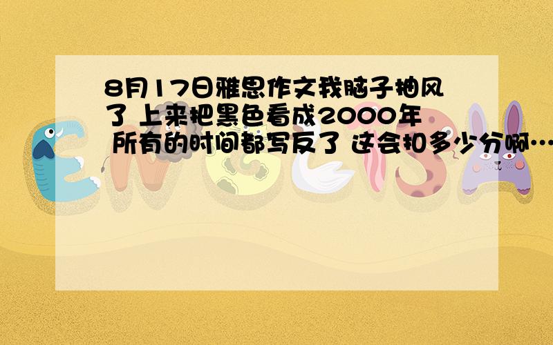 8月17日雅思作文我脑子抽风了 上来把黑色看成2000年 所有的时间都写反了 这会扣多少分啊…… 我要哭死了!求作文老师帮忙分析一下