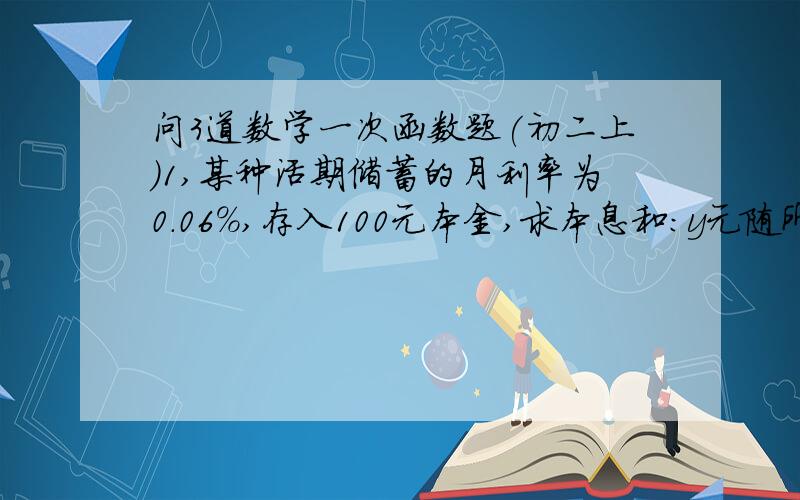 问3道数学一次函数题(初二上)1,某种活期储蓄的月利率为0.06%,存入100元本金,求本息和:y元随所存月数x变化的函数解析式,并计算存期为4个月的本息和.2,正方形边长为3,若边长增加x,则面积增加y