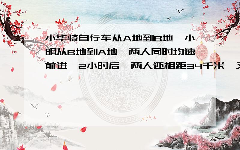 小华骑自行车从A地到B地,小明从B地到A地,两人同时均速前进,2小时后,两人还相距34千米,又过了2小时,两人又相距34千米,求A、B两地间的路程.