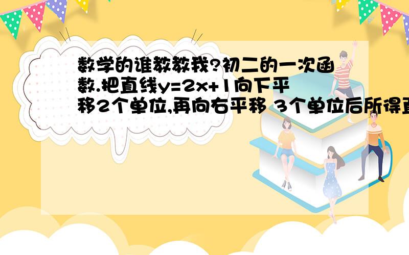 数学的谁教教我?初二的一次函数.把直线y=2x+1向下平移2个单位,再向右平移 3个单位后所得直线的解析式.再问下为什么是左加 右减呢？