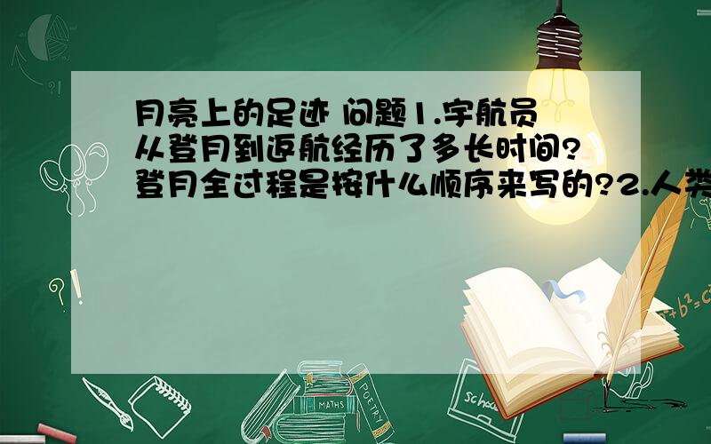 月亮上的足迹 问题1.宇航员从登月到返航经历了多长时间?登月全过程是按什么顺序来写的?2.人类登月有什么意义?课文那一段有所揭示?3.这篇课文写作上最突出的特点是什么? 请举例说明.4.想