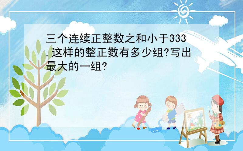 三个连续正整数之和小于333,这样的整正数有多少组?写出最大的一组?