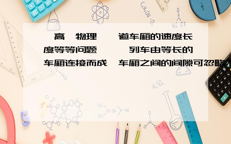 【高一物理】一道车厢的速度长度等等问题》》一列车由等长的车厢连接而成,车厢之间的间隙可忽略不计.一人站在站台上与第一节车厢的最前端相齐,当列车由静止开始做匀加速直线运动时