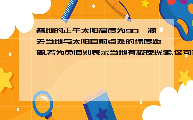 各地的正午太阳高度为90°减去当地与太阳直射点处的纬度距离.若为负值则表示当地有极夜现象.这句话是地理课本上的注释,