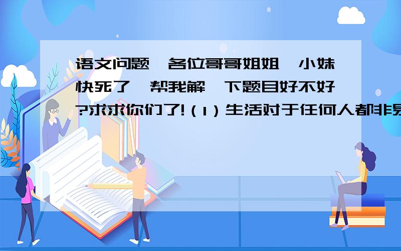 语文问题,各位哥哥姐姐,小妹快死了,帮我解一下题目好不好?求求你们了!（1）生活对于任何人都非易事,我们必须有坚韧不拔的精神.最要紧的,还是我们自己要有信心.我们必须相信,我们对每