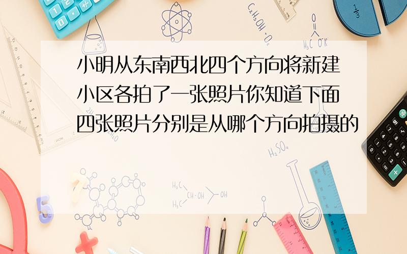 小明从东南西北四个方向将新建小区各拍了一张照片你知道下面四张照片分别是从哪个方向拍摄的