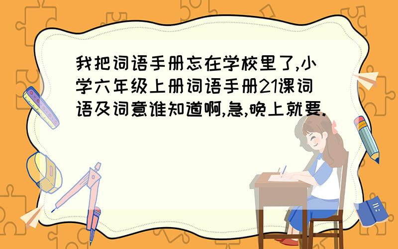 我把词语手册忘在学校里了,小学六年级上册词语手册21课词语及词意谁知道啊,急,晚上就要.