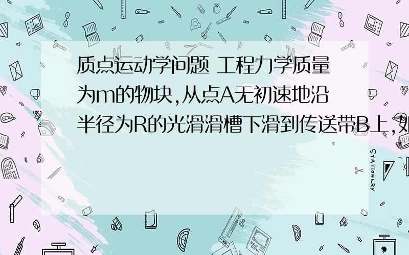 质点运动学问题 工程力学质量为m的物块,从点A无初速地沿半径为R的光滑滑槽下滑到传送带B上,如图所示.（1）试用角θ表示物块滑至任意位置时滑槽对它的约束力.（2）欲使物块滑到传送带后