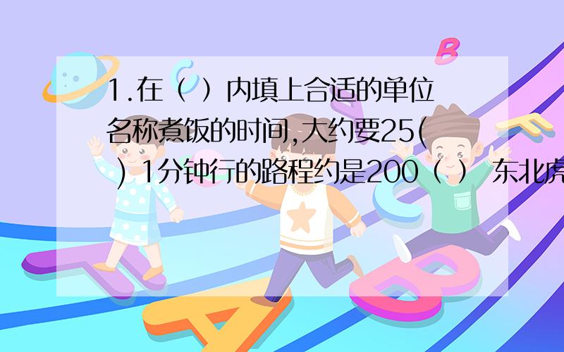 1.在（ ）内填上合适的单位名称煮饭的时间,大约要25( ) 1分钟行的路程约是200（ ） 东北虎的质量可达175（ ） 书的封面面积约是（ ）2.已知M=2×3×a,N=3×7×a,则（M,N）=（ ）,【M,N】=（ ）.（a是