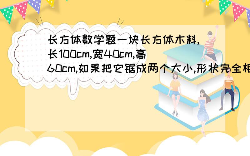 长方体数学题一块长方体木料,长100cm,宽40cm,高60cm,如果把它锯成两个大小,形状完全相同的长方体,有几种锯法,锯开后的表面积比原来增加了多少?