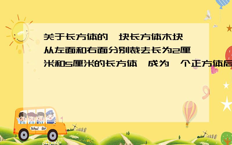 关于长方体的一块长方体木块,从左面和右面分别裁去长为2厘米和5厘米的长方体,成为一个正方体后,表面积减少了84平方厘米.求正方体的棱长