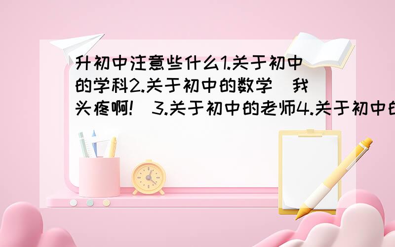 升初中注意些什么1.关于初中的学科2.关于初中的数学（我头疼啊!）3.关于初中的老师4.关于初中的一些早恋现象怎么预防要开学了,心里既紧张又兴奋不要复制很多给我看我只要有经验的就好