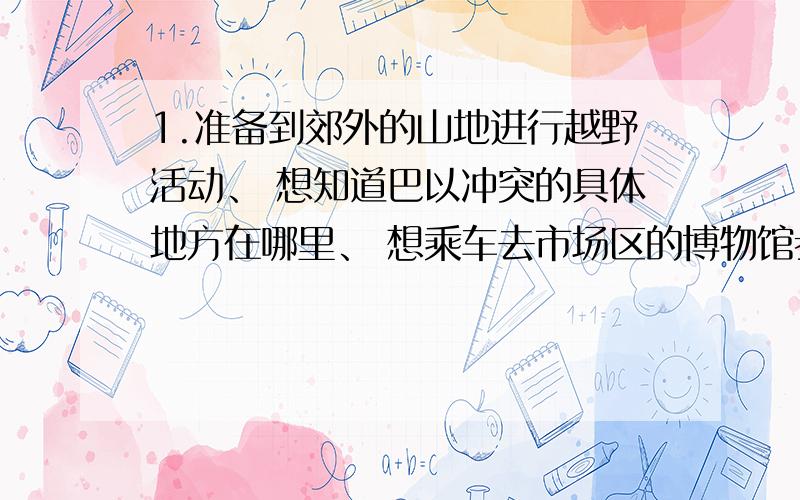 1.准备到郊外的山地进行越野活动、 想知道巴以冲突的具体地方在哪里、 想乘车去市场区的博物馆参观分别该用交通图、世界地图、地形图的哪张图?2.有一个环球旅行家,当他从某一个地点