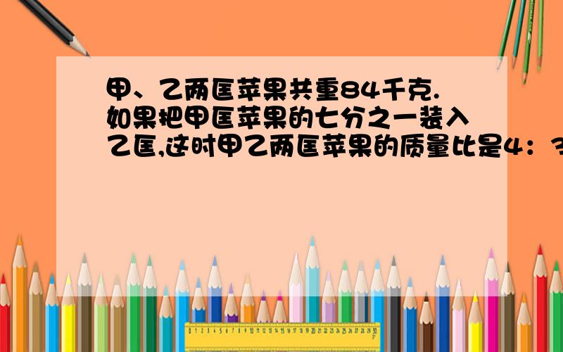 甲、乙两匡苹果共重84千克.如果把甲匡苹果的七分之一装入乙匡,这时甲乙两匡苹果的质量比是4：3.甲匡苹果原来有多少千克