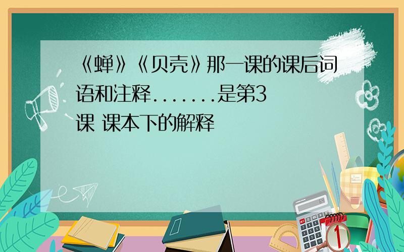 《蝉》《贝壳》那一课的课后词语和注释.......是第3课 课本下的解释