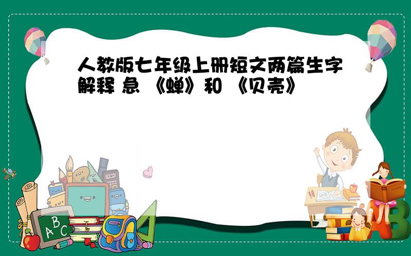 人教版七年级上册短文两篇生字解释 急 《蝉》和 《贝壳》