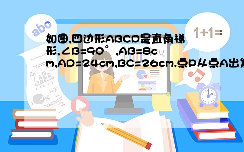 如图,四边形ABCD是直角梯形,∠B=90°,AB=8cm,AD=24cm,BC=26cm.点P从点A出发,以1cm/s的速度向点D运动；点Q从点C同时出发,以3cm/s的速度向点B运动.其中一个动点到达端点时,另一个动点也随之停止运动.从