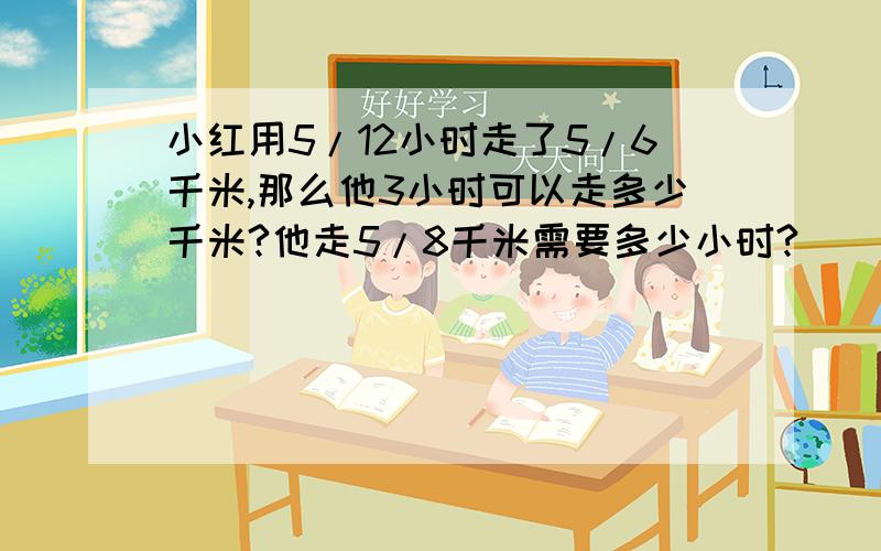 小红用5/12小时走了5/6千米,那么他3小时可以走多少千米?他走5/8千米需要多少小时?