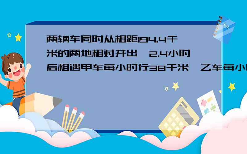 两辆车同时从相距194.4千米的两地相对开出,2.4小时后相遇甲车每小时行38千米,乙车每小时行几千米?