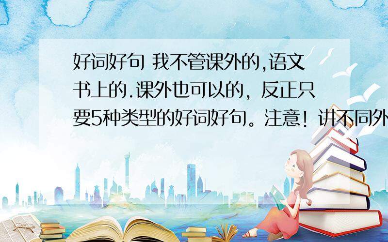 好词好句 我不管课外的,语文书上的.课外也可以的，反正只要5种类型的好词好句。注意！讲不同外貌的算一种。还有，那种老土的（也就是网上经常看到的那种）不要给我，给那些不多见的