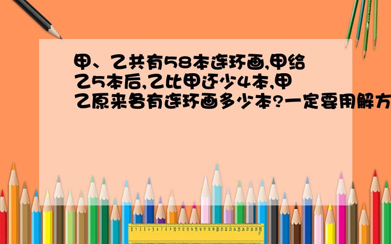 甲、乙共有58本连环画,甲给乙5本后,乙比甲还少4本,甲乙原来各有连环画多少本?一定要用解方程做